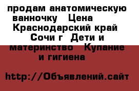 продам анатомическую ванночку › Цена ­ 500 - Краснодарский край, Сочи г. Дети и материнство » Купание и гигиена   